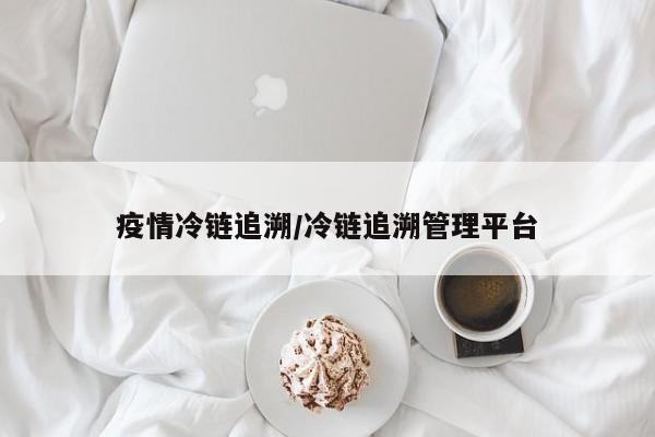 疫情冷链追溯/冷链追溯管理平台