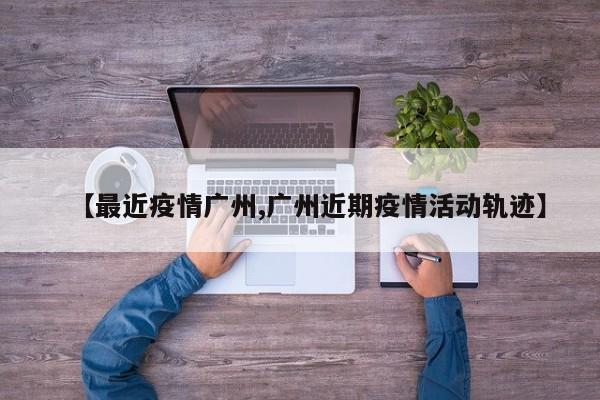 【最近疫情广州,广州近期疫情活动轨迹】