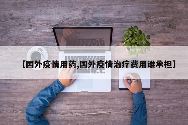 【国外疫情用药,国外疫情治疗费用谁承担】
