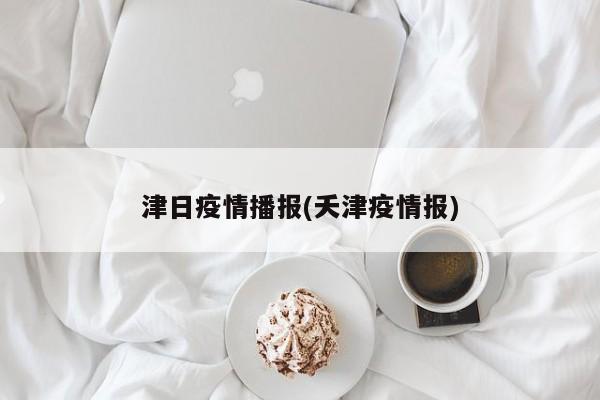津日疫情播报(夭津疫情报)