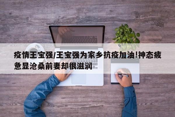 疫情王宝强/王宝强为家乡抗疫加油!神态疲惫显沧桑前妻却很滋润