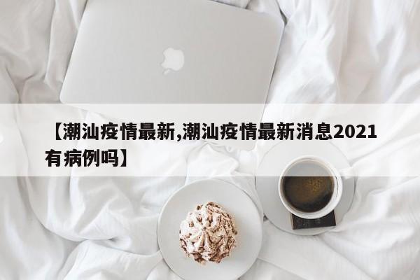 【潮汕疫情最新,潮汕疫情最新消息2021有病例吗】