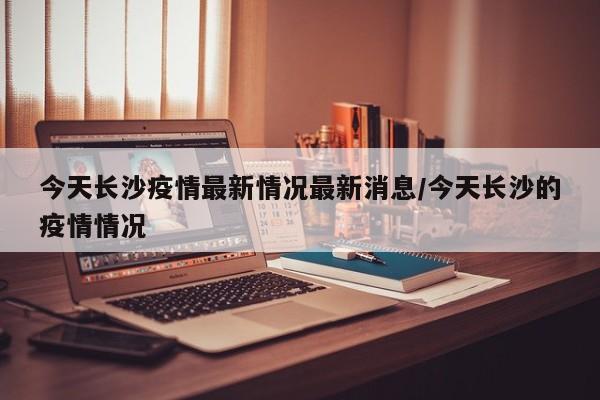 今天长沙疫情最新情况最新消息/今天长沙的疫情情况
