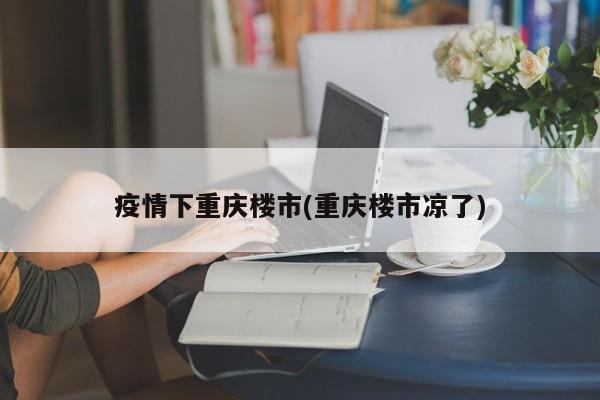 疫情下重庆楼市(重庆楼市凉了)