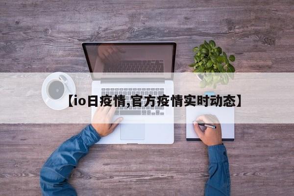 【io日疫情,官方疫情实时动态】