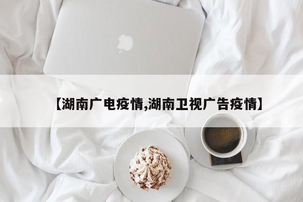 【湖南广电疫情,湖南卫视广告疫情】