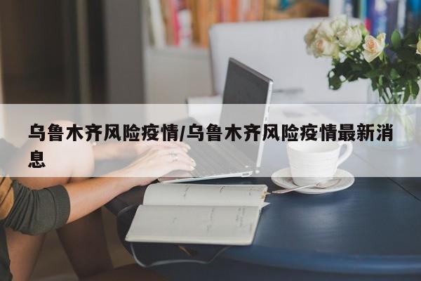 乌鲁木齐风险疫情/乌鲁木齐风险疫情最新消息