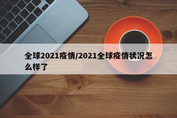 全球2021疫情/2021全球疫情状况怎么样了