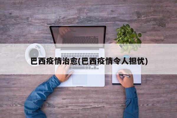 巴西疫情治愈(巴西疫情令人担忧)
