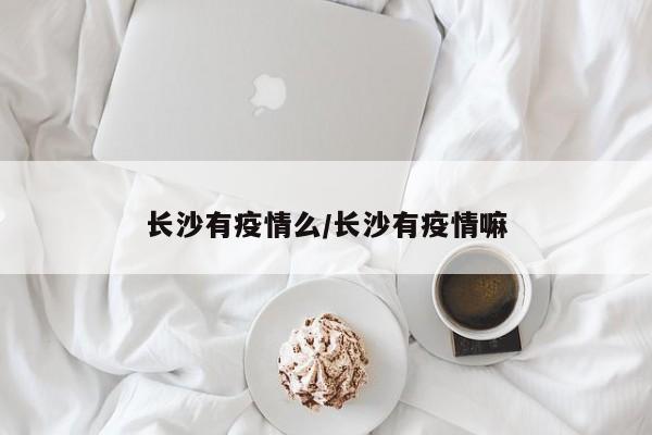 长沙有疫情么/长沙有疫情嘛