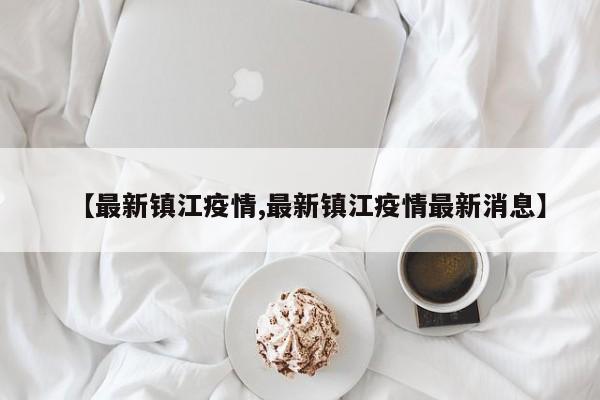 【最新镇江疫情,最新镇江疫情最新消息】